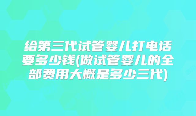 给第三代试管婴儿打电话要多少钱(做试管婴儿的全部费用大概是多少三代)