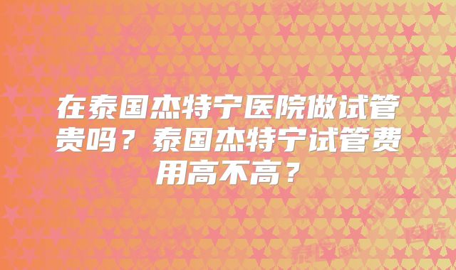 在泰国杰特宁医院做试管贵吗?泰国杰特宁试管费用高不高?