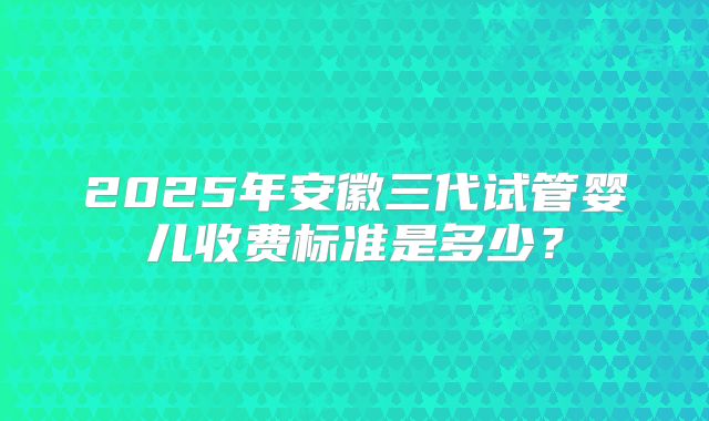 2025年安徽三代试管婴儿收费标准是多少？