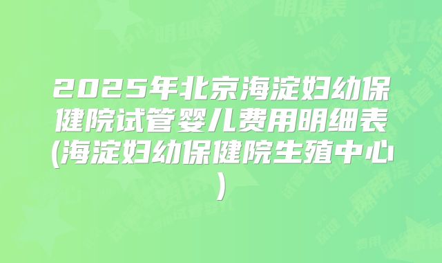 2025年北京海淀妇幼保健院试管婴儿费用明细表(海淀妇幼保健院生殖中心)