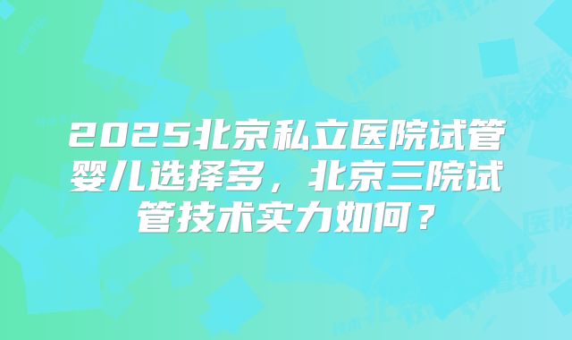 2025北京私立医院试管婴儿选择多，北京三院试管技术实力如何？