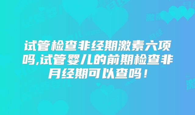 试管检查非经期激素六项吗,试管婴儿的前期检查非月经期可以查吗！