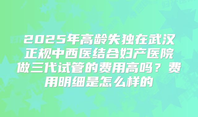 2025年高龄失独在武汉正规中西医结合妇产医院做三代试管的费用高吗?费用明细是怎么样的