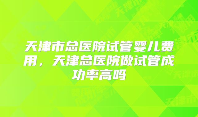 天津市总医院试管婴儿费用,天津总医院做试管成功率高吗