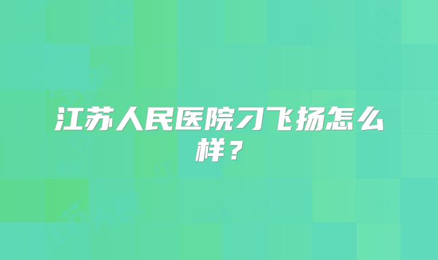 江苏人民医院刁飞扬怎么样?