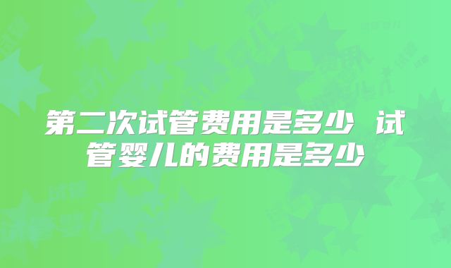 第二次试管费用是多少 试管婴儿的费用是多少