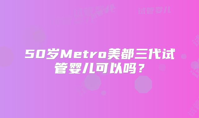 50岁Metro美都三代试管婴儿可以吗？