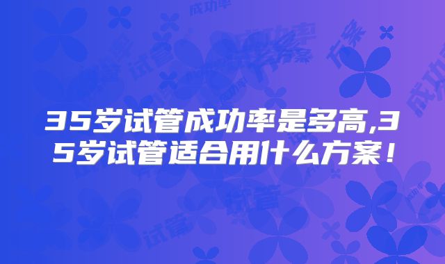 35岁试管成功率是多高,35岁试管适合用什么方案！
