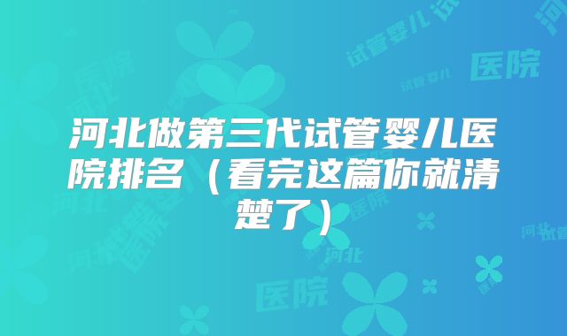河北做第三代试管婴儿医院排名（看完这篇你就清楚了）
