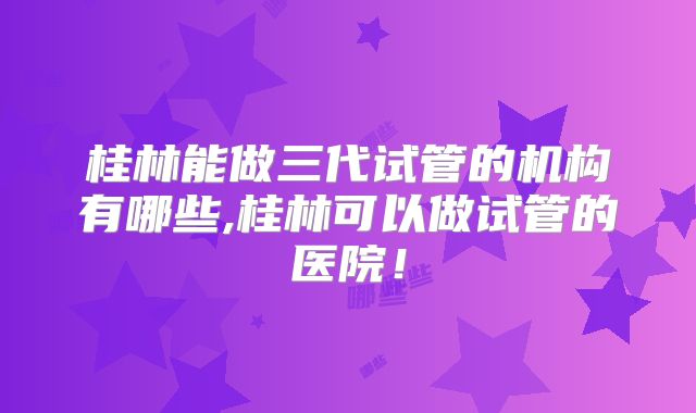 桂林能做三代试管的机构有哪些,桂林可以做试管的医院！