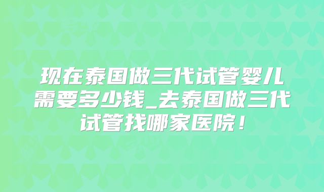 现在泰国做三代试管婴儿需要多少钱_去泰国做三代试管找哪家医院！