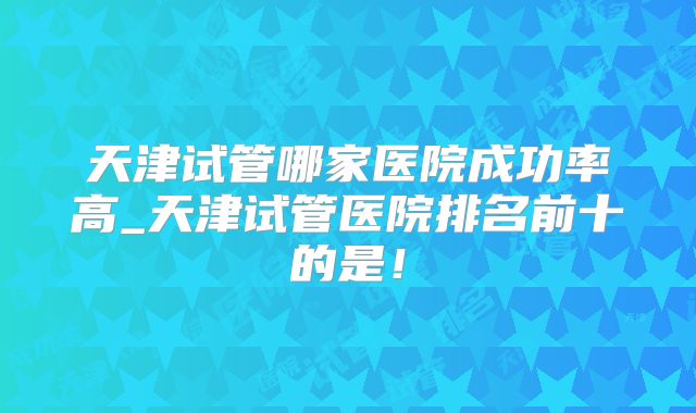 天津试管哪家医院成功率高_天津试管医院排名前十的是！