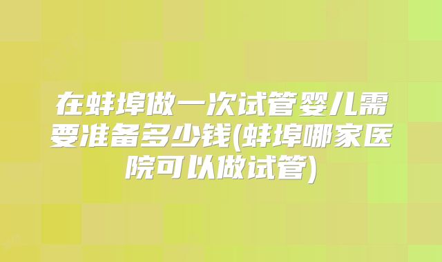 在蚌埠做一次试管婴儿需要准备多少钱(蚌埠哪家医院可以做试管)