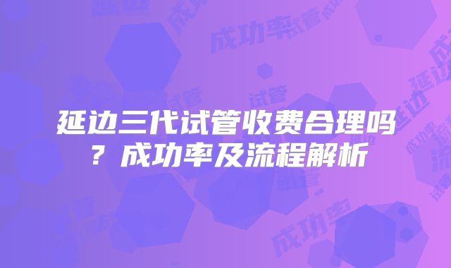延边三代试管收费合理吗？成功率及流程解析