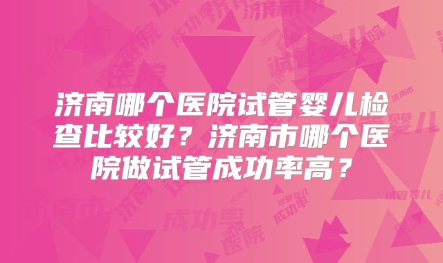 济南哪个医院试管婴儿检查比较好？济南市哪个医院做试管成功率高？