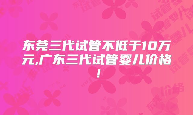 东莞三代试管不低于10万元,广东三代试管婴儿价格!
