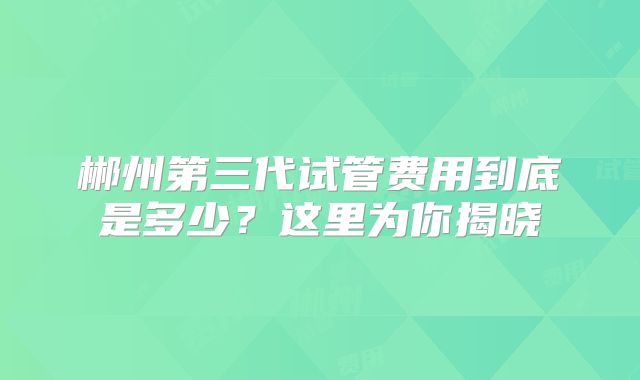 郴州第三代试管费用到底是多少？这里为你揭晓