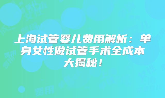 上海试管婴儿费用解析：单身女性做试管手术全成本大揭秘！