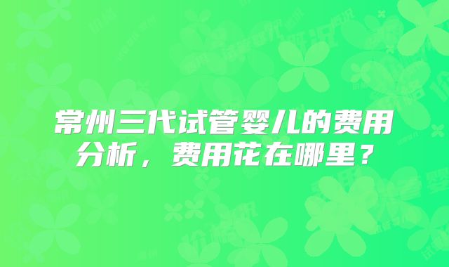 常州三代试管婴儿的费用分析，费用花在哪里？