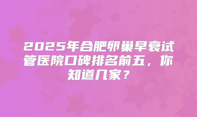 2025年合肥卵巢早衰试管医院口碑排名前五,你知道几家?