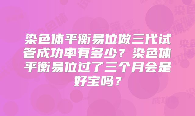 染色体平衡易位做三代试管成功率有多少?染色体平衡易位过了三个月会是好宝吗?