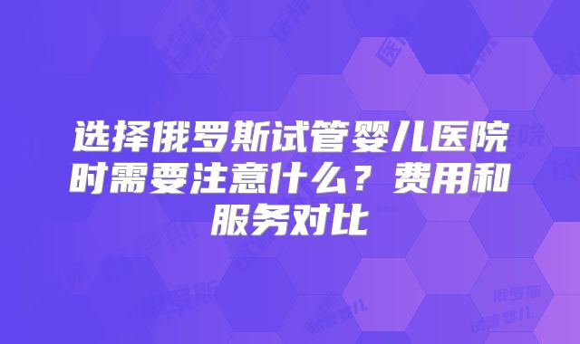 选择俄罗斯试管婴儿医院时需要注意什么？费用和服务对比