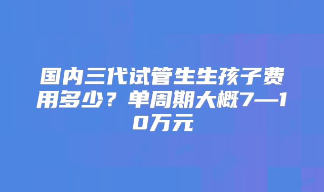 国内三代试管生生孩子费用多少？单周期大概7—10万元