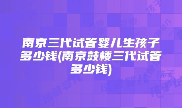 南京三代试管婴儿生孩子多少钱(南京鼓楼三代试管多少钱)