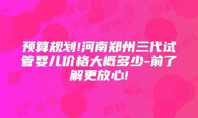 预算规划!河南郑州三代试管婴儿价格大概多少-前了解更放心!