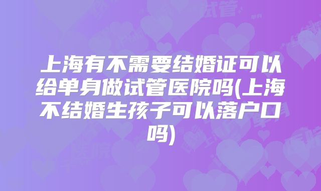 上海有不需要结婚证可以给单身做试管医院吗(上海不结婚生孩子可以落户口吗)