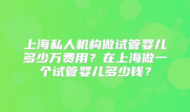上海私人机构做试管婴儿多少万费用？在上海做一个试管婴儿多少钱？