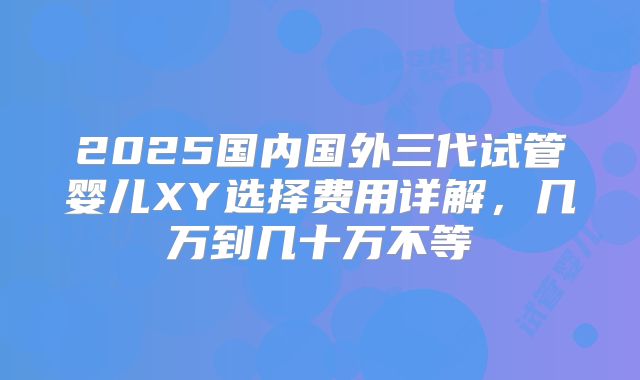 2025国内国外三代试管婴儿XY选择费用详解，几万到几十万不等