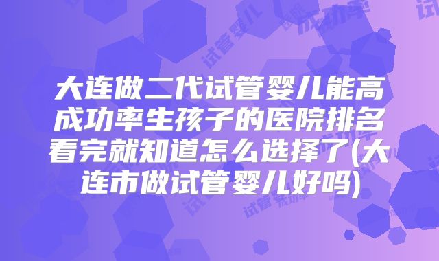 大连做二代试管婴儿能高成功率生孩子的医院排名看完就知道怎么选择了(大连市做试管婴儿好吗)