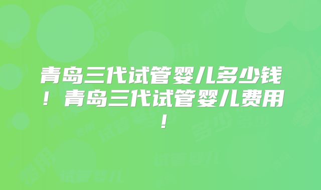 青岛三代试管婴儿多少钱！青岛三代试管婴儿费用！