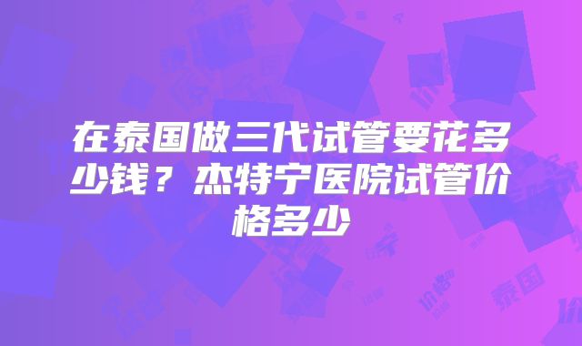 在泰国做三代试管要花多少钱？杰特宁医院试管价格多少