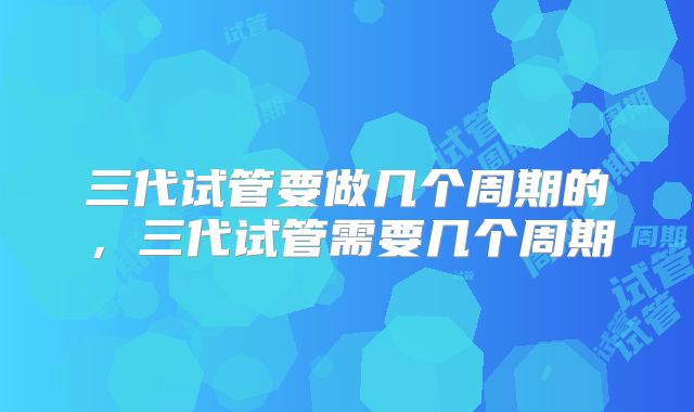 三代试管要做几个周期的，三代试管需要几个周期