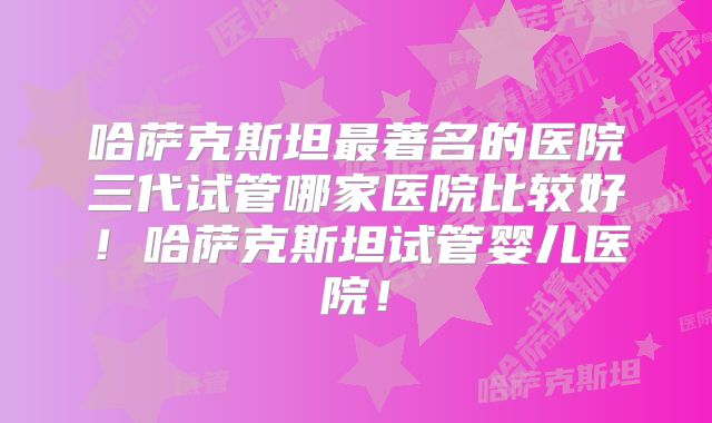 哈萨克斯坦最著名的医院三代试管哪家医院比较好!哈萨克斯坦试管婴儿医院!