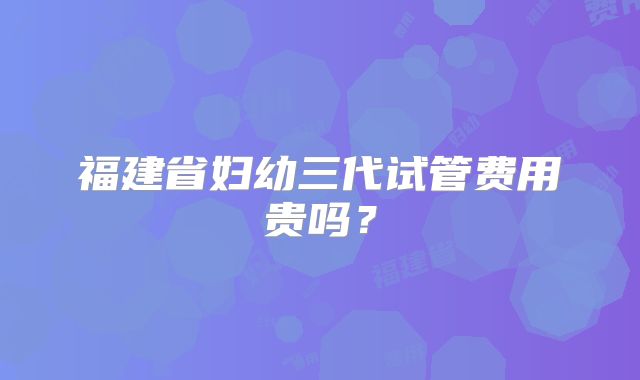 福建省妇幼三代试管费用贵吗？