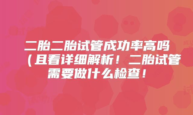 二胎二胎试管成功率高吗（且看详细解析！二胎试管需要做什么检查！