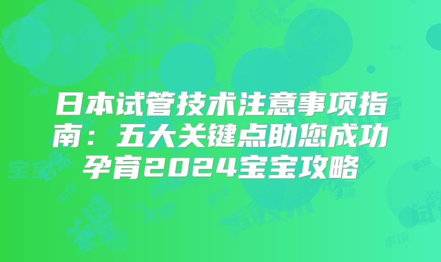 日本试管技术注意事项指南:五大关键点助您成功孕育2024宝宝攻略