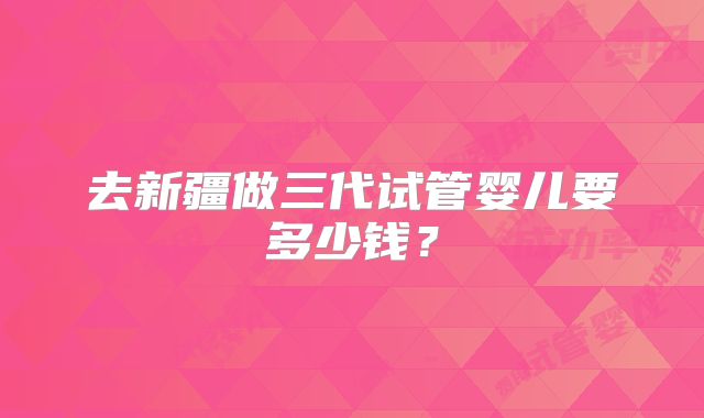 去新疆做三代试管婴儿要多少钱？