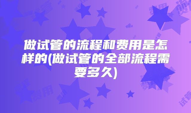 做试管的流程和费用是怎样的(做试管的全部流程需要多久)