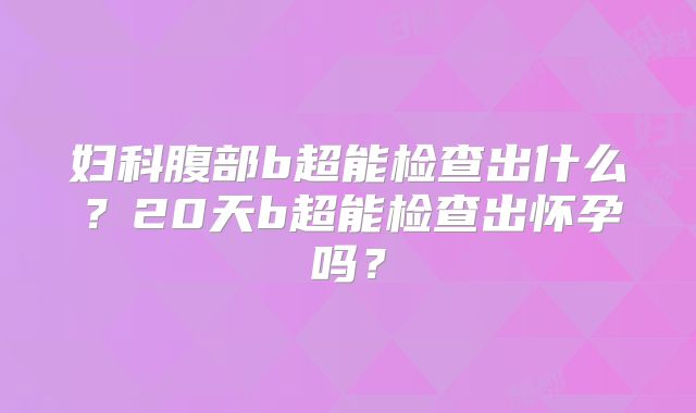 妇科腹部b超能检查出什么?20天b超能检查出怀孕吗?