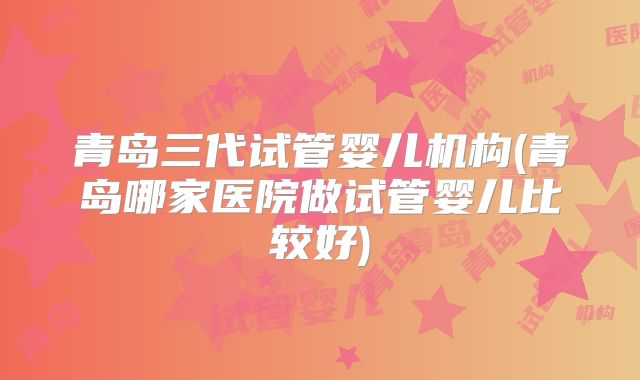 青岛三代试管婴儿机构(青岛哪家医院做试管婴儿比较好)