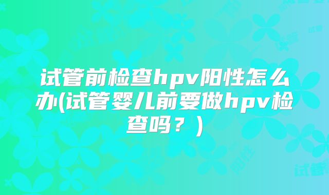 试管前检查hpv阳性怎么办(试管婴儿前要做hpv检查吗?)