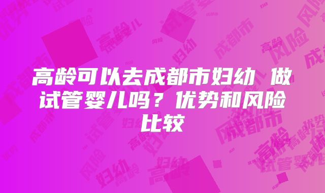 高龄可以去成都市妇幼 做试管婴儿吗?优势和风险比较