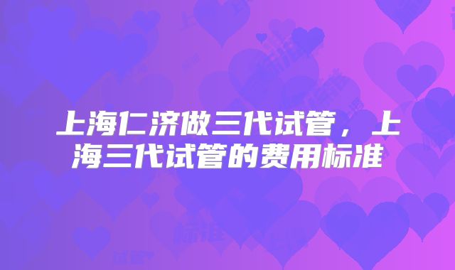 上海仁济做三代试管，上海三代试管的费用标准