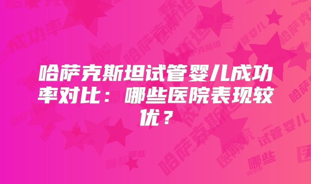 哈萨克斯坦试管婴儿成功率对比:哪些医院表现较优?