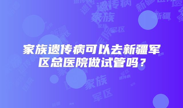 家族遗传病可以去新疆军区总医院做试管吗？