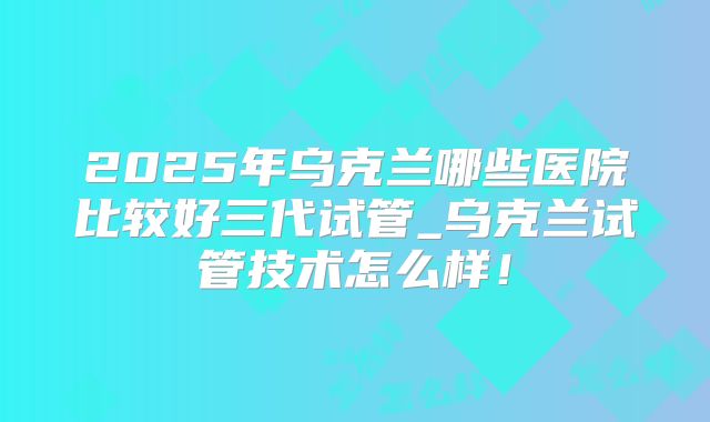 2025年乌克兰哪些医院比较好三代试管_乌克兰试管技术怎么样！